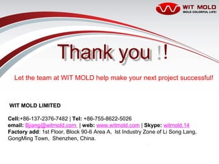 P21/20 1/22/2016
Project: Automotive Parts
Prepared by: Beta
Thank you 
Let the team at WIT MOLD help make your next project successful!
WIT MOLD LIMITED
Cell:+86-137-2376-7482 | Tel: +86-755-8622-5026
email: Bjiang@witmold.com | web: www.witmold.com | Skype: witmold.14
Factory add: 1st Floor, Block 90-6 Area A, lst Industry Zone of Li Song Lang,
GongMing Town, Shenzhen, China.
 
