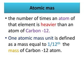 Atomic mas
• the number of times an atom of
that element is heavier than an
atom of Carbon -12.
• One atomic mass unit is defined
as a mass equal to 1/12th the
mass of Carbon -12 atom.
 
