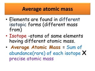Average atomic mass
• Elements are found in different
isotopic forms (different mass
from)
• Isotope -atoms of same elements
having different atomic mass.
• Average Atomic Mass = Sum of
abundance(rare) of each isotope X
precise atomic mass
 