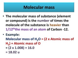 Molecular mass
• The molecular mass of substance (element
or compound) is the number of times the
molecule of the substance is heavier than
1/12ththe mass of an atom of Carbon -12.
• Example:
Molecular mass of H2O = (2 x Atomic mass of
H2) + Atomic mass of O
= (2 x 1.008) + 16.0
= 18.02 u
 