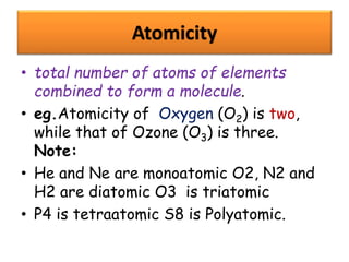 Atomicity
• total number of atoms of elements
combined to form a molecule.
• eg.Atomicity of Oxygen (O2) is two,
while that of Ozone (O3) is three.
Note:
• He and Ne are monoatomic O2, N2 and
H2 are diatomic O3 is triatomic
• P4 is tetraatomic S8 is Polyatomic.
 