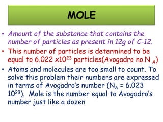 MOLE
• Amount of the substance that contains the
number of particles as present in 12g of C-12.
• This number of particles is determined to be
equal to 6.022 x1023 particles(Avogadro no.N A)
• Atoms and molecules are too small to count. To
solve this problem their numbers are expressed
in terms of Avogadro’s number (NA = 6.023
1023). Mole is the number equal to Avogadro’s
number just like a dozen
 