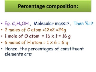 Percentage composition:
• Eg. C2H5OH , Molecular mass=?, Then %=?
• 2 moles of C atom =12x2 =24g
• 1 mole of O atom = 16 x 1 = 16 g
• 6 moles of H atom = 1 x 6 = 6 g
• Hence, the percentages of constituent
elements are:
 