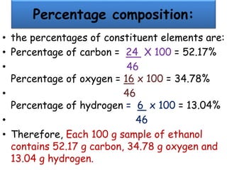 Percentage composition:
• the percentages of constituent elements are:
• Percentage of carbon = 24 X 100 = 52.17%
• 46
Percentage of oxygen = 16 x 100 = 34.78%
• 46
Percentage of hydrogen = 6 x 100 = 13.04%
• 46
• Therefore, Each 100 g sample of ethanol
contains 52.17 g carbon, 34.78 g oxygen and
13.04 g hydrogen.
 