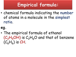 Empirical formula:
• chemical formula indicating the number
of atoms in a molecule in the simplest
ratio.
eg.
• The empirical formula of ethanol
(C2H5OH) is C2H6O and that of benzene
(C6H6) is CH.
 