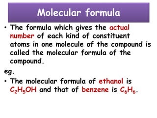 Molecular formula
• The formula which gives the actual
number of each kind of constituent
atoms in one molecule of the compound is
called the molecular formula of the
compound.
eg.
• The molecular formula of ethanol is
C2H5OH and that of benzene is C6H6.
 