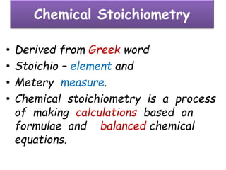 Chemical Stoichiometry
• Derived from Greek word
• Stoichio – element and
• Metery measure.
• Chemical stoichiometry is a process
of making calculations based on
formulae and balanced chemical
equations.
 