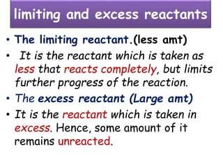 limiting and excess reactants
• The limiting reactant.(less amt)
• It is the reactant which is taken as
less that reacts completely, but limits
further progress of the reaction.
• The excess reactant (Large amt)
• It is the reactant which is taken in
excess. Hence, some amount of it
remains unreacted.
 