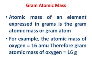 Gram Atomic Mass
• Atomic mass of an element
expressed in grams is the gram
atomic mass or gram atom
• For example, the atomic mass of
oxygen = 16 amu Therefore gram
atomic mass of oxygen = 16 g
 