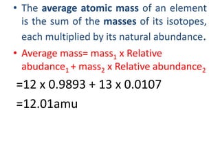 • The average atomic mass of an element
is the sum of the masses of its isotopes,
each multiplied by its natural abundance.
• Average mass= mass1 x Relative
abudance1 + mass2 x Relative abundance2
=12 x 0.9893 + 13 x 0.0107
=12.01amu
 