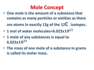Mole Concept
• One mole is the amount of a substance that
contains as many particles or entities as there
are atoms in exactly 12g of the 12C isotopes.
• 1 mol of water molecules=6.022x𝟏𝟎 𝟐𝟑
• 1 mole of any substances is equal to
6.022x𝟏𝟎 𝟐𝟑
• The mass of one mole of a substance in grams
is called its molar mass.
 