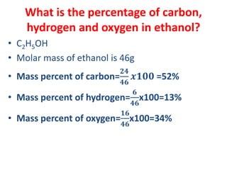 What is the percentage of carbon,
hydrogen and oxygen in ethanol?
• C2H5OH
• Molar mass of ethanol is 46g
• Mass percent of carbon=
𝟐𝟒
𝟒𝟔
𝒙𝟏𝟎𝟎 =52%
• Mass percent of hydrogen=
𝟔
𝟒𝟔
x100=13%
• Mass percent of oxygen=
𝟏𝟔
𝟒𝟔
x100=34%
 