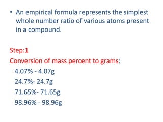 • An empirical formula represents the simplest
whole number ratio of various atoms present
in a compound.
Step:1
Conversion of mass percent to grams:
4.07% - 4.07g
24.7%- 24.7g
71.65%- 71.65g
98.96% - 98.96g
 