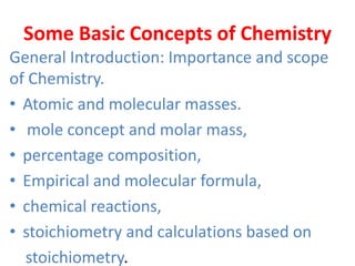 Some Basic Concepts of Chemistry
General Introduction: Importance and scope
of Chemistry.
• Atomic and molecular masses.
• mole concept and molar mass,
• percentage composition,
• Empirical and molecular formula,
• chemical reactions,
• stoichiometry and calculations based on
stoichiometry.
 