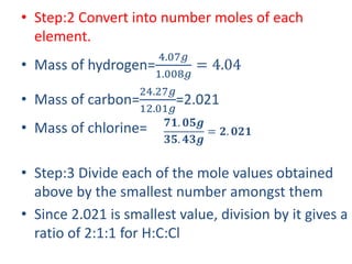 • Step:2 Convert into number moles of each
element.
• Mass of hydrogen=
4.07𝑔
1.008𝑔
= 4.04
• Mass of carbon=
24.27𝑔
12.01𝑔
=2.021
• Mass of chlorine=
• Step:3 Divide each of the mole values obtained
above by the smallest number amongst them
• Since 2.021 is smallest value, division by it gives a
ratio of 2:1:1 for H:C:Cl
𝟕𝟏. 𝟎𝟓𝒈
𝟑𝟓. 𝟒𝟑𝒈
= 𝟐. 𝟎𝟐𝟏
 