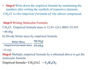 • Step:4 Write down the empirical formula by mentioning the
numbers after writing the symbols of respective elements
C𝐻2 𝐶𝑙 𝑖𝑠 𝑡ℎ𝑒 𝑒𝑚𝑝𝑟𝑖𝑐𝑎𝑙 𝑓𝑜𝑟𝑚𝑢𝑙𝑎 𝑜𝑓 𝑡ℎ𝑒 𝑎𝑏𝑜𝑣𝑒 𝑐𝑜𝑚𝑝𝑜𝑢𝑛𝑑.
Step:5 Writing Molecular Formula:
C𝐻2 𝐶𝑙, Empirical formula mass is 12.01+(2x1.008)+35.453
=49.48g
b) Divide Molar mass by empirical formula
=
𝑴𝒐𝒍𝒂𝒓 𝑴𝒂𝒔𝒔
𝑬𝒎𝒑𝒊𝒓𝒊𝒄𝒂𝒍 𝒇𝒐𝒓𝒎𝒖𝒍𝒂 𝒎𝒂𝒔𝒔
98.96𝑔
49.48𝑔
=2=(n)
Step:6 Multiply empirical formula by n obtained above to get the
molecular formula
Empirical formula= C𝐻2 𝐶𝑙x2 = 𝑪 𝟐 𝑯 𝟒 𝑪𝒍 𝟐
 