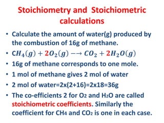 Stoichiometry and Stoichiometric
calculations
• Calculate the amount of water(g) produced by
the combustion of 16g of methane.
• C𝑯 𝟒 𝒈 + 𝟐𝑶 𝟐 𝒈 −→ 𝑪𝑶 𝟐 + 𝟐𝑯 𝟐 𝑶 𝒈
• 16g of methane corresponds to one mole.
• 1 mol of methane gives 2 mol of water
• 2 mol of water=2x(2+16)=2x18=36g
• The co-efficients 2 for O2 and H2O are called
stoichiometric coefficients. Similarly the
coefficient for CH4 and CO2 is one in each case.
 