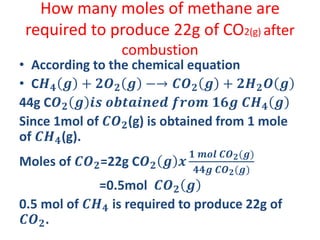 How many moles of methane are
required to produce 22g of CO2(g) after
combustion
• According to the chemical equation
• C𝑯 𝟒 𝒈 + 𝟐𝑶 𝟐 𝒈 −→ 𝑪𝑶 𝟐 𝒈 + 𝟐𝑯 𝟐 𝑶 𝒈
44g C𝑶 𝟐 𝒈 𝒊𝒔 𝒐𝒃𝒕𝒂𝒊𝒏𝒆𝒅 𝒇𝒓𝒐𝒎 𝟏𝟔𝒈 𝑪𝑯 𝟒 𝒈
Since 1mol of 𝑪𝑶 𝟐(g) is obtained from 1 mole
of 𝑪𝑯 𝟒(g).
Moles of 𝑪𝑶 𝟐=22g C𝑶 𝟐 𝒈 𝒙
𝟏 𝒎𝒐𝒍 𝑪𝑶 𝟐(𝒈)
𝟒𝟒𝒈 𝑪𝑶 𝟐(𝒈)
=0.5mol 𝑪𝑶 𝟐 𝒈
0.5 mol of 𝑪𝑯 𝟒 is required to produce 22g of
𝑪𝑶 𝟐.
 