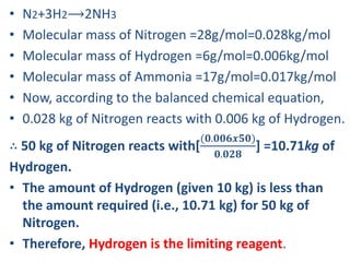 • N2​+3H2⟶2NH3
• Molecular mass of Nitrogen =28g/mol=0.028kg/mol
• Molecular mass of Hydrogen =6g/mol=0.006kg/mol
• Molecular mass of Ammonia =17g/mol=0.017kg/mol
• Now, according to the balanced chemical equation,
• 0.028 kg of Nitrogen reacts with 0.006 kg of Hydrogen.
∴ 50 kg of Nitrogen reacts with[
(𝟎.𝟎𝟎𝟔𝒙𝟓𝟎)
𝟎.𝟎𝟐𝟖
] =10.71kg of
Hydrogen.
• The amount of Hydrogen (given 10 kg) is less than
the amount required (i.e., 10.71 kg) for 50 kg of
Nitrogen.
• Therefore, Hydrogen is the limiting reagent.
 
