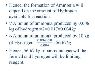 • Hence, the formation of Ammonia will
depend on the amount of Hydrogen
available for reaction.
• ∵ Amount of ammonia produced by 0.006
kg of hydrogen =2×0.017=0.034kg
• ∴ Amount of ammonia produced by 10 kg
of Hydrogen =
0.034𝑥10
0.006
=56.67kg
• Hence, 56.67 kg of ammonia gas will be
formed and hydrogen will be limiting
reagent.
 