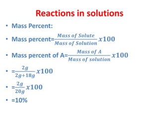 Reactions in solutions
• Mass Percent:
• Mass percent=
𝑴𝒂𝒔𝒔 𝒐𝒇 𝑺𝒐𝒍𝒖𝒕𝒆
𝑴𝒂𝒔𝒔 𝒐𝒇 𝑺𝒐𝒍𝒖𝒕𝒊𝒐𝒏
𝒙𝟏𝟎𝟎
• Mass percent of A=
𝑴𝒂𝒔𝒔 𝒐𝒇 𝑨
𝑴𝒂𝒔𝒔 𝒐𝒇 𝒔𝒐𝒍𝒖𝒕𝒊𝒐𝒏
𝒙𝟏𝟎𝟎
• =
𝟐𝒈
𝟐𝒈+𝟏𝟖𝒈
𝒙𝟏𝟎𝟎
• =
𝟐𝒈
𝟐𝟎𝒈
𝒙𝟏𝟎𝟎
• =10%
 