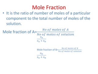Mole Fraction
• It is the ratio of number of moles of a particular
component to the total number of moles of the
solution.
Mole fraction of A=
𝑁𝑜 𝑜𝑓 𝑚𝑜𝑙𝑒𝑠 𝑜𝑓 𝐴
𝑁𝑜 𝑜𝑓 𝑚𝑜𝑙𝑒𝑠 𝑜𝑓 𝑠𝑜𝑙𝑢𝑡𝑖𝑜𝑛
𝑛 𝐴
𝑛 𝐴 + 𝑛 𝐵
Mole fraction of B=
𝑁𝑜 𝑜𝑓 𝑚𝑜𝑙𝑒𝑠 𝑜𝑓 𝐵
𝑁𝑜 𝑜𝑓 𝑚𝑜𝑙𝑒𝑠 𝑜𝑓 𝑠𝑜𝑙𝑢𝑡𝑖𝑜𝑛
𝑛 𝐵
𝑛 𝐴 + 𝑛 𝐵
 