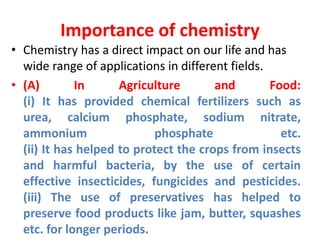 Importance of chemistry
• Chemistry has a direct impact on our life and has
wide range of applications in different fields.
• (A) In Agriculture and Food:
(i) It has provided chemical fertilizers such as
urea, calcium phosphate, sodium nitrate,
ammonium phosphate etc.
(ii) It has helped to protect the crops from insects
and harmful bacteria, by the use of certain
effective insecticides, fungicides and pesticides.
(iii) The use of preservatives has helped to
preserve food products like jam, butter, squashes
etc. for longer periods.
 