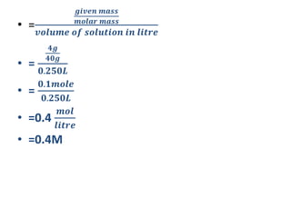 • =
𝒈𝒊𝒗𝒆𝒏 𝒎𝒂𝒔𝒔
𝒎𝒐𝒍𝒂𝒓 𝒎𝒂𝒔𝒔
𝒗𝒐𝒍𝒖𝒎𝒆 𝒐𝒇 𝒔𝒐𝒍𝒖𝒕𝒊𝒐𝒏 𝒊𝒏 𝒍𝒊𝒕𝒓𝒆
• =
𝟒𝒈
𝟒𝟎𝒈
𝟎.𝟐𝟓𝟎𝑳
• =
𝟎.𝟏𝒎𝒐𝒍𝒆
𝟎.𝟐𝟓𝟎𝑳
• =0.4
𝒎𝒐𝒍
𝒍𝒊𝒕𝒓𝒆
• =0.4M
 
