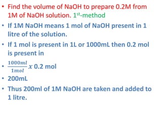• Find the volume of NaOH to prepare 0.2M from
1M of NaOH solution. 1st-method
• If 1M NaOH means 1 mol of NaOH present in 1
litre of the solution.
• If 1 mol is present in 1L or 1000mL then 0.2 mol
is present in
•
𝟏𝟎𝟎𝟎𝒎𝒍
𝟏𝒎𝒐𝒍
𝒙 0.2 mol
• 200mL
• Thus 200ml of 1M NaOH are taken and added to
1 litre.
 