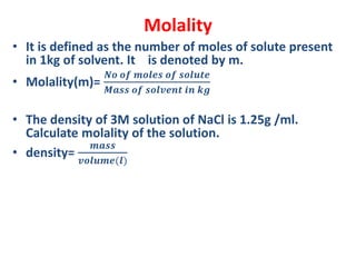 Molality
• It is defined as the number of moles of solute present
in 1kg of solvent. It is denoted by m.
• Molality(m)=
𝑵𝒐 𝒐𝒇 𝒎𝒐𝒍𝒆𝒔 𝒐𝒇 𝒔𝒐𝒍𝒖𝒕𝒆
𝑴𝒂𝒔𝒔 𝒐𝒇 𝒔𝒐𝒍𝒗𝒆𝒏𝒕 𝒊𝒏 𝒌𝒈
• The density of 3M solution of NaCl is 1.25g /ml.
Calculate molality of the solution.
• density=
𝒎𝒂𝒔𝒔
𝒗𝒐𝒍𝒖𝒎𝒆(𝒍)
 