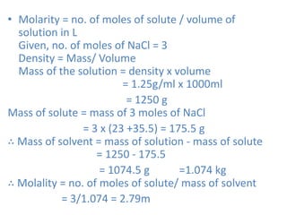 • Molarity = no. of moles of solute / volume of
solution in L
Given, no. of moles of NaCl = 3
Density = Mass/ Volume
Mass of the solution = density x volume
= 1.25g/ml x 1000ml
= 1250 g
Mass of solute = mass of 3 moles of NaCl
= 3 x (23 +35.5) = 175.5 g
∴ Mass of solvent = mass of solution - mass of solute
= 1250 - 175.5
= 1074.5 g =1.074 kg
∴ Molality = no. of moles of solute/ mass of solvent
= 3/1.074 = 2.79m
 