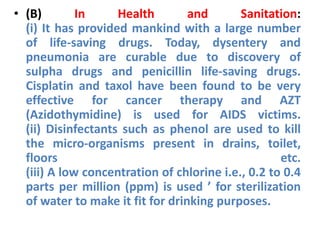 • (B) In Health and Sanitation:
(i) It has provided mankind with a large number
of life-saving drugs. Today, dysentery and
pneumonia are curable due to discovery of
sulpha drugs and penicillin life-saving drugs.
Cisplatin and taxol have been found to be very
effective for cancer therapy and AZT
(Azidothymidine) is used for AIDS victims.
(ii) Disinfectants such as phenol are used to kill
the micro-organisms present in drains, toilet,
floors etc.
(iii) A low concentration of chlorine i.e., 0.2 to 0.4
parts per million (ppm) is used ’ for sterilization
of water to make it fit for drinking purposes.
 