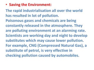 • Saving the Environment:
The rapid industrialisation all over the world
has resulted in lot of pollution.
Poisonous gases and chemicals are being
constantly released in the atmosphere. They
are polluting environment at an alarming rate.
Scientists are working day and night to develop
substitutes which may cause lower pollution.
For example, CNG (Compressed Natural Gas), a
substitute of petrol, is very effective in
checking pollution caused by automobiles.
 