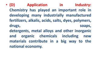 • (D) Application in Industry:
Chemistry has played an important role in
developing many industrially manufactured
fertilizers, alkalis, acids, salts, dyes, polymers,
drugs, soaps,
detergents, metal alloys and other inorganic
and organic chemicals including new
materials contribute in a big way to the
national economy.
 