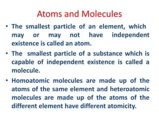 Atoms and Molecules
• The smallest particle of an element, which
may or may not have independent
existence is called an atom.
• The smallest particle of a substance which is
capable of independent existence is called a
molecule.
• Homoatomic molecules are made up of the
atoms of the same element and heteroatomic
molecules are made up of the atoms of the
different element have different atomicity.
 