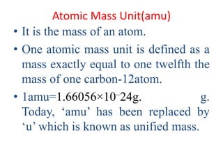 Atomic Mass Unit(amu)
• It is the mass of an atom.
• One atomic mass unit is defined as a
mass exactly equal to one twelfth the
mass of one carbon-12atom.
• 1amu=1.66056×10–24g. g.
Today, ‘amu’ has been replaced by
‘u’ which is known as unified mass.
 