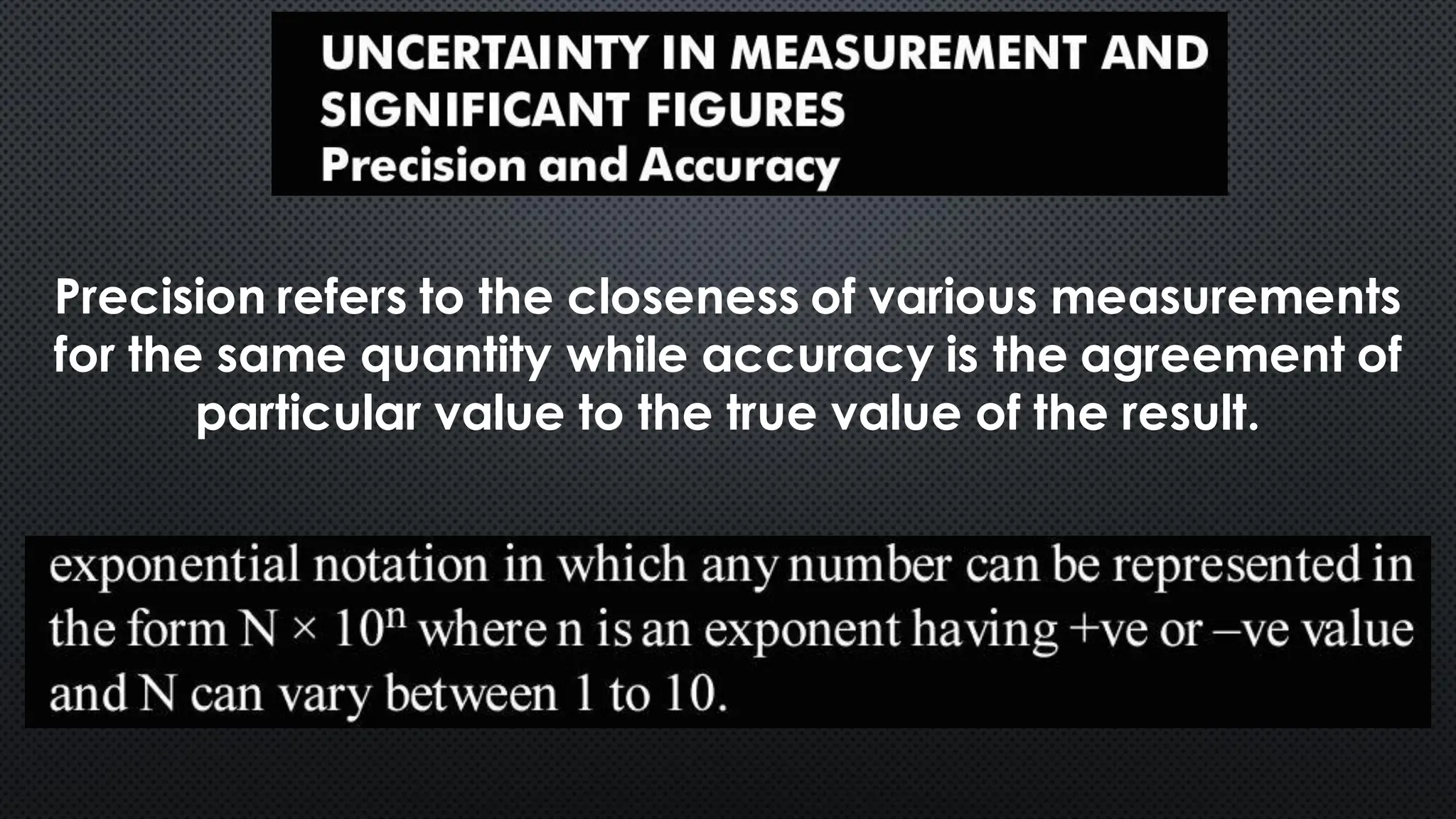 Precision refers to the closeness of various measurements
for the same quantity while accuracy is the agreement of
particular value to the true value of the result.
 