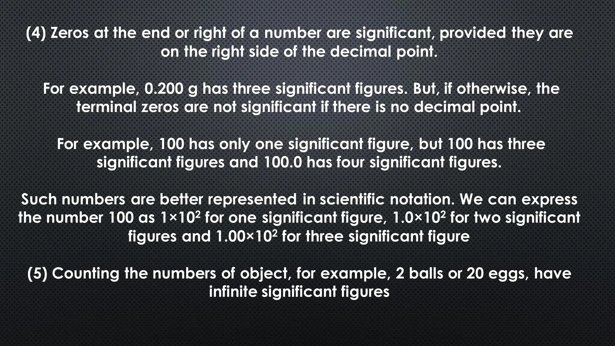 (4) Zeros at the end or right of a number are significant, provided they are
on the right side of the decimal point.
For example, 0.200 g has three significant figures. But, if otherwise, the
terminal zeros are not significant if there is no decimal point.
For example, 100 has only one significant figure, but 100 has three
significant figures and 100.0 has four significant figures.
Such numbers are better represented in scientific notation. We can express
the number 100 as 1×102 for one significant figure, 1.0×102 for two significant
figures and 1.00×102 for three significant figure
(5) Counting the numbers of object, for example, 2 balls or 20 eggs, have
infinite significant figures
 