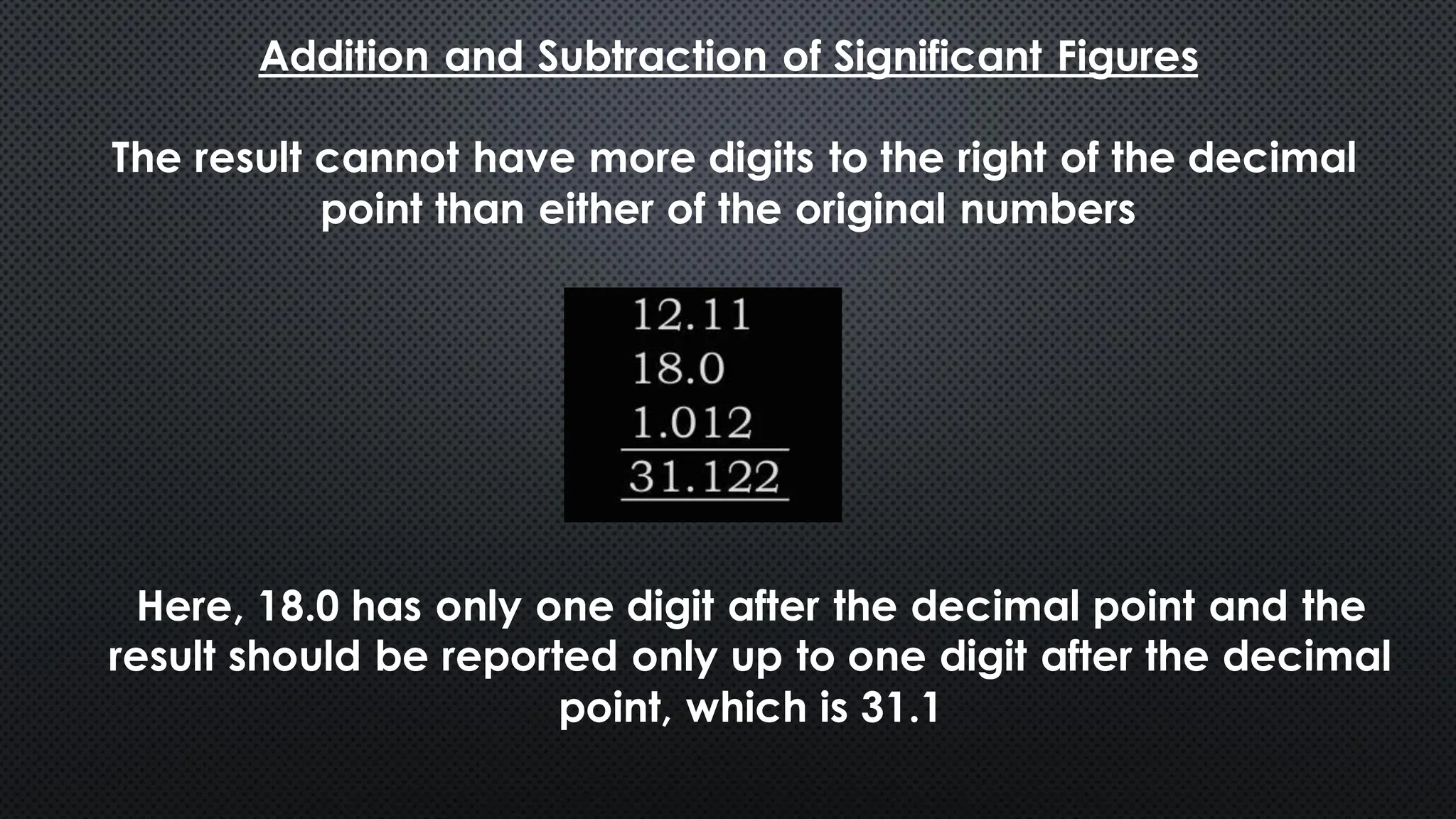 Addition and Subtraction of Significant Figures
The result cannot have more digits to the right of the decimal
point than either of the original numbers
Here, 18.0 has only one digit after the decimal point and the
result should be reported only up to one digit after the decimal
point, which is 31.1
 