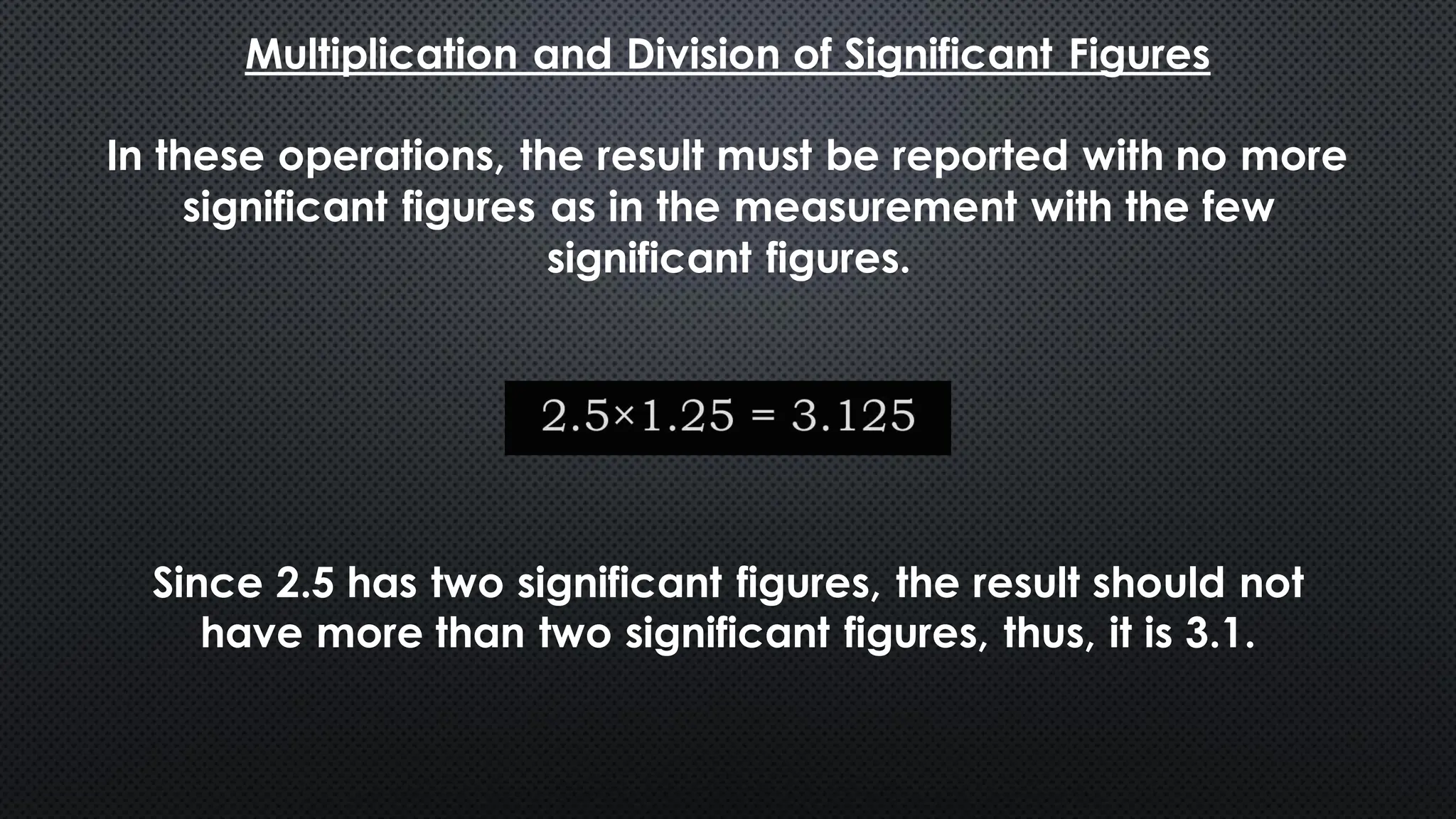 Multiplication and Division of Significant Figures
In these operations, the result must be reported with no more
significant figures as in the measurement with the few
significant figures.
Since 2.5 has two significant figures, the result should not
have more than two significant figures, thus, it is 3.1.
 
