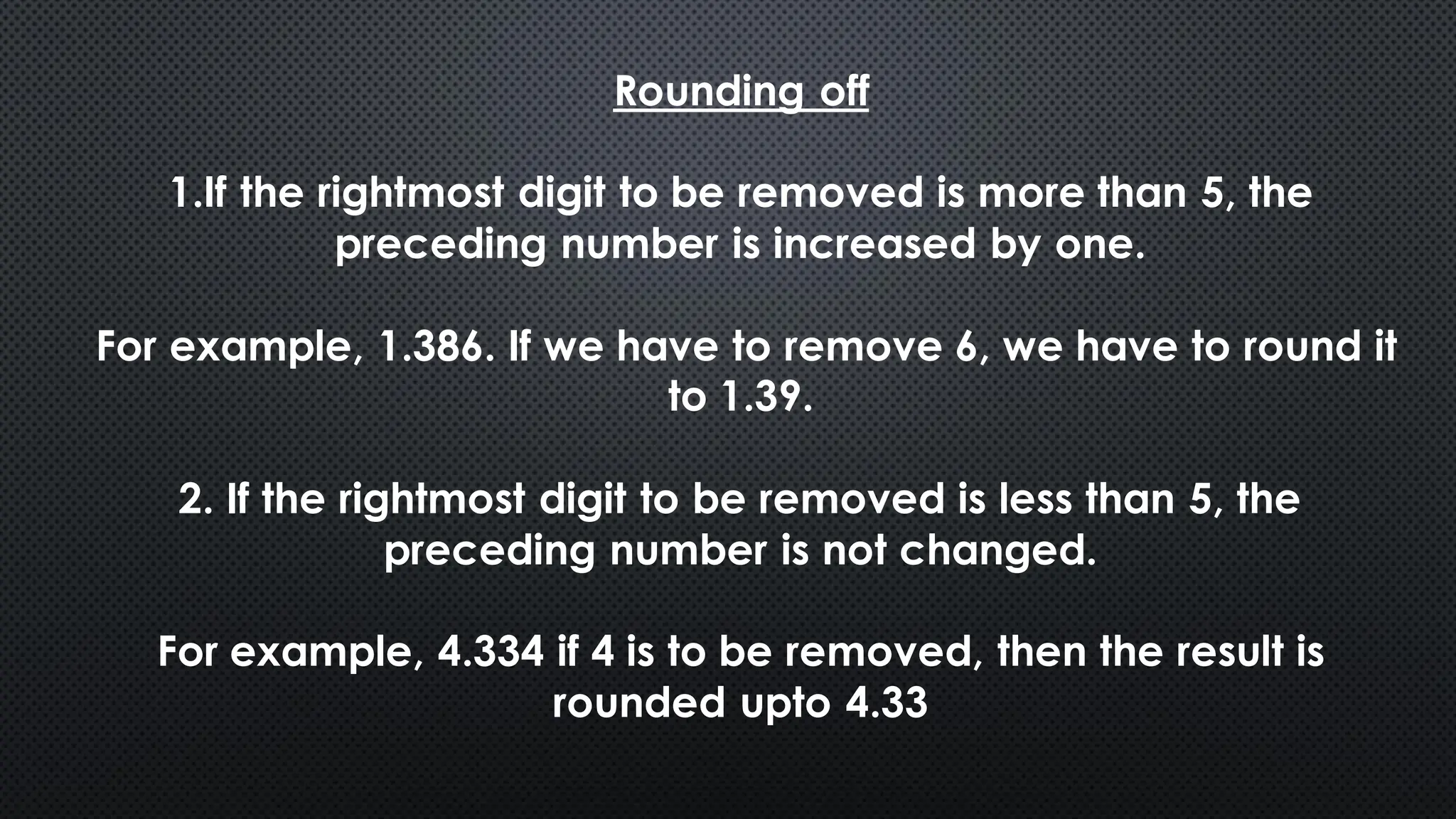 Rounding off
1.If the rightmost digit to be removed is more than 5, the
preceding number is increased by one.
For example, 1.386. If we have to remove 6, we have to round it
to 1.39.
2. If the rightmost digit to be removed is less than 5, the
preceding number is not changed.
For example, 4.334 if 4 is to be removed, then the result is
rounded upto 4.33
 