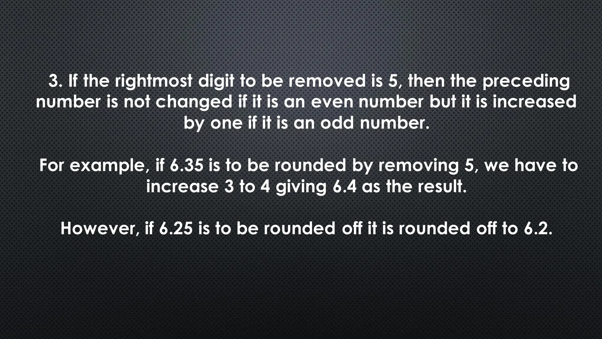 3. If the rightmost digit to be removed is 5, then the preceding
number is not changed if it is an even number but it is increased
by one if it is an odd number.
For example, if 6.35 is to be rounded by removing 5, we have to
increase 3 to 4 giving 6.4 as the result.
However, if 6.25 is to be rounded off it is rounded off to 6.2.
 