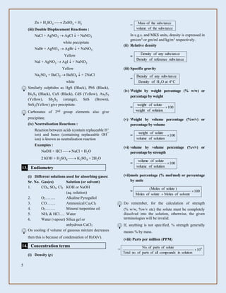 5
Zn + H2SO4  ZnSO4 + H2
(iii) Double Displacement Reactions :
NaCl + AgNO3  AgCl + NaNO3
white precipitate
NaBr + AgNO3  AgBr  + NaNO3
Yellow
NaI + AgNO3  AgI  + NaNO3
Yellow
Na2SO4 + BaCl2  BaSO4  + 2NaCl
white
Similarly sulphides as HgS (Black), PbS (Black),
Bi2S3 (Black), CuS (Black), CdS (Yellow), As2S3
(Yellow), Sb2S3 (orange), SnS (Brown),
SnS2(Yellow) give precipitate.
Carbonates of 2nd group elements also give
precipitate.
(iv) Neutralisation Reactions :
Reaction between acids (contain replaceable H+
ion) and bases (containing replaceable OH¯
ion) is known as neutralisation reaction
Examples :
NaOH + HCl  NaCl + H2O
2 KOH + H2SO4  K2SO4 + 2H2O
13. Eudiometry
(i) Different solutions used for absorbing gases:
Sr. No. Gas(es) Solution (or solvent)
1. CO2, SO2, Cl2 KOH or NaOH
(aq. solution)
2. O2…….. Alkaline Pyrogallol
3. CO……. Ammonical Cu2Cl2
4. O3…….. Mineral turpentine oil
5. NH3 & HCl…. Water
6. Water (vapour) Silica gel or
anhydrous CaCl2
On cooling if volume of gaseous mixture decreases
then this is because of condensation of H2O(V).
14. Concentration terms
(i) Density ()
=
cetansubstheofvolume
ceantsubstheofMass
In c.g.s. and MKS units, density is expressed in
gm/cm3 or gm/ml and kg/m3 respectively.
(ii) Relative density
=
cetansubsreferenceofDensity
cetansubsanyofDensity
(iii) Specific gravity
=
Cº4atOHofDensity
cetansubsanyofDensity
2
(iv) Weight by weight percentage (% w/w) or
percentage by weight
= 100
solutionofweight
soluteofweight

(v) Weight by volume percentage (%w/v) or
percentage by volume
= 100
solutionofvolume
soluteofweight

(vi) volume by volume percentage (%v/v) or
percentage by strength
= 100
solutionofvolume
soluteofvolume

(vii)mole percentage (% mol/mol) or percentage
by mole
= 100
solventofMolessoluteofMoles
)soluteofMoles(


Do remember, for the calculation of strength
(% w/w, %w/v etc) the solute must be completely
dissolved into the solution, otherwise, the given
terminologies will be invalid.
If, anything is not specified, % strength generally
means % by mass.
(viii) Parts per million (PPM)
= 6
10
solutionincompoundsallofpartsof.noTotal
soluteofpartsof.No

 