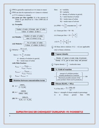 6
PPM is generally expressed as w/w (mass to mass)
PPM can also be expressed as w/v (mass to volume)
or V/V (volume to volume)
(ix) gram per litre (gm/lit): It is the amount of
solute in gm dissolved in 1 litre (1000 ml) of
solution.
(x) Formality
=
)litresin(solutionofvolume
soluteofunitsformulaofmolesofNumber
(xi) Molality =
kginsolventofmass
soluteofmolesofNumber
(xii) Molarity =
)litresin(solutionofVolume
soluteofmolesof.No
Molarity =
1M
dx10 
;
Here x = %
w
w
of solute
d = density of solution in gm/mL
M1 = molar mass of solute
(xiii) Mole fraction :
Xsolute =
solventsolute
solute
nn
n

Xsolvent =
solventsolute
solvent
nn
n

Xsolute + Xsolvent = 1
15. Relation between concentration terms
(i) m =
21
1
M)X1(
X1000

(ii) m =
1MMd1000
M1000

(iii)
2111
1
M)X1(MX
Xd1000
M


Here m = molality
M = molarity
d = density of solution in gm/mL
X1 = mole fraction of solute
M1 = molar mass of solute
M2 = molar mass of solvent
(iv) PPM = % 





ionconcentrat
w
w
× 104
(v) Gram per litre = M × M1
(vi) Gram per litre = 10 × 





v
w
%
(vii) % d
W
w
%
v
w







All these above relations 16 (i – vii) are applicable
only to binary solutions.
16. Vapour density
=
pressureand.tempsameatgasHofDensity
pressure&.tempsameatvapourofDensity
2
Vapour density =
2
1
× molecular mass
17. % Yield of reaction
amount of a definite product
actually produced in a reaction
Maximum possible amount of the
same product which can be produced
× 100=
18. Oleum (H2SO4 + SO3)
% of free SO3 =
18
80)100x( 
Here x = strength of oleum sample in percentage.
(x is always greater than 100)
SUPRATIM DAS SIR CHEMQUEST DURGAPUR +91 9434008713
 