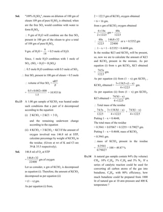 Sol. "109% H2SO4", means on dilution of 100 gm of
oleum 109 gm of pure H2SO4 is obtained, when
are the free SO3 would combine with water to
form H2SO4.
9 gm of H2O will combine are the free SO3
present in 100 gm of the oleum to give a total
of 109 gm of pure H2SO4.
9 gm. of H2O =
18
9
= 0.5 mole of H2O.
Since, 1 mole H2O combines with 1 mole of
SO3. (SO3 + H2O = H2SO4)
0.5 mole H2O combines with 0.5 mole of SO3.
free SO3 present in 100 gm of oleum = 0.5 mole
volume of free SO3 =
P
nRT
=
5.1
400082.05.0 
= 10.933 lit
Ex.13 A 1.00 gm sample of KClO3 was heated under
such conditions that a part of it decomposed
according to the equation
(i) 2 KClO3 = 2 KCl + 3 O2
and the remaining underwent change
according to the equation
(ii) 4 KClO3 = 3 KClO4 + KCl If the amount of
oxygen involved was 146.8 ml at STP,
calculate percentage by weight of KClO4 in
the residue. (Given at wt of K and Cl are
39 & 35.5 respectively).
Sol. 146.8 ml of O2 at STP
=
22400
328.146 
gm of oxygen
Let us consider, x gm of KClO3 is decomposed
as equation (i). Therefore, the amount of KClO3
decomposed as per equation (ii)
= (1 – x) gm.
As per equation (i) from,
2 × 122.5 gm of KClO3 oxygen obtained
= 6 × 16 gm.
from x gm of KClO3 oxygen obtained
=
5.1222
x166


gm =
5.122
x48

5.122
x48
=
22400
328.146 
or x = 0.5352 gm
1 – x = 1 – 0.5352 = 0.4698 gm.
In the residue KCl and KClO4 will be present,
so, now we are to calculate the amount of KCl
and KClO4 present in the mixture. As per
equation (i) from x gm KClO3, KCl obtained
=
5.122
x5.74
gm.
As per equation (ii) from (1 – x) gm KClO3 ,
KClO4 obtained =
5.1224
)x–1(5.1383


gm.
As per equation (ii) from (1 – x) gm KClO3,
KCl obtained =
5.1224
)x–1(5.74

gm.
Total mass of the residue
=
5.122
x5.74
+
5.1224
)x–1(5.1383


+
5.1224
)x–1(5.74

Putting 1 – x = 0.4648,
The total mass of the residue
= 0.3941 + 0.07067 + 0.3255 = 0.79027 gm.
Putting 1 – x = 0.4648, mass of KClO4
= 0.3941 gm.
mass of KClO4 present in the residue
=
79027.0
3941.0
× 100 = 49.87 %
Ex.14 A natural gas sample contain 84% (by volume)
CH4, 10% C2H6, 3% C3H8 and 3% N2. If a
series of catalytic reaction could be used for
converting all carbon atoms of the gas into
butadiene, C4H6, with 80% efficiency, how
much butadiene could be prepared from 1000
lit of natural gas at 10 atm pressure and 400 K
temperature ?
 
