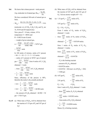 Sol. We know that volume percent = mole percent.
Avg. molecular wt of natural gas, Mavg =
i
ii
n
Mn


We have considered 100 mole of natural gas as
basic.
Mavg =
100
28344330101684 
= 18.6
(molecular wt of CH4, C2H6 C3H8 and N2 are
16, 30 44 and 28 respectively)
Now, press P = 10 atm, volume, 103 lit
temperature T = 400 K and
R = 0.082 lit atm /k/mole
weight of given natural gas,
w =
RT
PVM
=
400082.0
6.181010 3


= 5670.7 gm.
=
6.18
7.5670
mole
In 100 moles of mixture, moles of C present
= 84 × 1 + 10 × 2 + 3 × 3 = 113 moles
moles of C present in 5670.7 gm of natural
gas =
100
113
×
6.18
7.5670
from 4 moles of C, C4H6
obtained = 1 mole
from
100
113
×
6.18
7.5670
of C, C4H6 obtained
=
4
1
×
100
113
×
6.18
7.5670
mole
Since, efficiency of the process is 80%,
therefore the moles C4H6 actually produced
= 0.8 ×
4
1
×
100
113
×
6.18
7.5670
mole
= 0.8 ×
4
1
×
100
113
×
6.18
7.5670
= 68.902 mole
the amount of C4H6 obtained = 68.902 × 54
gm = 3720.75 gm.
Ex.15 (a) What mass of P4O10 will be obtained from
the reaction of 1.33 gm of P4 and 5.07 gm of
O2?
(b) What mass of P4O6 will be obtained from
the reaction of 4.07 gm P4 and 2.01 gm of
O2 ? (Given atomic weight of P = 31)
Sol. (a) 1.33 gm P4 =
431
33.1

moles of P4
5.07 gm O2 =
32
07.5
moles of O2
P4 + 5 O2 = P4 O10
From 5 moles of O2, moles of P4O10
obtained = 1 mole
 from
32
07.5
moles of O2 moles of P4O14
obtained =
5
1
×
32
07.5
= 0.03169 moles.
from 1 moles of P4, moles of P4 O10
obtained = 1 moles
from
431
33.1

moles of P4, moles of P4O10
obtained =
431
33.1

= 0.010726
 P4 is the limiting reactant
amount of P4 O10 obtained
= 0.010726 moles
= 0.010726 × 284 (mol. wt of P4O10 = 284)
= 3.046 gm
(b) 4.07 gm P4 =
124
07.4
moles of P4
2.01 gm O2 =
32
01.2
moles of O2
P4 + 3 O2 = P4O6
from 1 mole of P4, P4O6 obtained = 1 mole
  from
124
07.4
moles, P4, P4 O6 obtained
=
124
07.4
moles = 0.03282 moles
  from moles of O2, P4O6 obtained
=
4
1
×
32
01.2
= 0.02094 moles
Hence, O2 is limiting reactant,
 