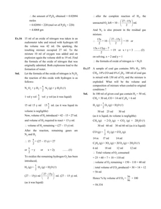 the amount of P4O6 obtained = 0.02094
moles
= 0.02094 × 220 (mol wt of P4O6 = 220)
= 4.6068 gm
Ex.16 15 ml of an oxide of nitrogen was taken in an
eudiometer tube and mixed with hydrogen till
the volume was 42 ml. On sparking, the
resulting mixture occupied 27 ml. To the
mixture 10 ml of oxygen was added and on
explosion again the volume shift to 19 ml. Find
the formula of the oxide of nitrogen that was
originally admitted. Both explosions lead to the
formation of water.
Sol. Let the formula of the oxide of nitrogen is NxOy
the reaction of this oxide with hydrogen is as
follows-
Nx Oy + y H2 =
2
x
N2 (g) + y H2O ()
1 vol y vol
2
x
vol y vol (as it was liquid)
15 ml 15 y ml 15
2
x
ml. (as it was liquid its
volume is negligible)
Now, volume of H2 introduced = 42 – 15 = 27 ml.
and volume of H2 required to react = 15 y ml.
volume of H2 remaining = (27 – 15 y) ml.
After the reaction, remaining gases are
N2 and H2
15
2
x
+ (27 – 15 y) = 27
or
2
x
= y or x = 2y …….(1)
To oxidize the remaining hydrogen O2 has been
introduced,
H2 (g) +
2
1
O2 (g) = H2O ()
(27 – 15y) ml 





2
y15–27
ml. (27 – 15 y) ml.
(as it was liquid)
after the complete reaction of H2, the
unreacted O2 left = 10 – 





2
y15–27
ml.
And N2 is also present in the residual gas
mixture.

2
x15
+ 10 – 





2
y15–27
= 19 or
2
7–yy15x15 
= 19 or x + y = 3 ……. (2)
on solving, x = 2 and y = 1
the formula of oxide of nitrogen is = N2O
Ex.17 A sample of coal gas contains 50% H2, 30%
CH4, 14% CO and 6% C2H4. 100 ml of coal gas
is mixed with 150 ml of O2 and the mixture is
exploded. What will be the volume and
composition of mixture when cooled to original
conditions ?
Sol. In 100 ml of given coal gas contain H2 = 50 ml,
CH4 = 30 ml, CO = 14 ml C2H4 = 6 ml
H2 (g) +
2
1
O2 (g) = H2O ()
50 ml 25 ml 50 ml
(as it is liquid, its volume is negligible)
CH4 (g) + 2 O2 (g) = CO2 (g) + 2H2O ()
30 ml 60 ml 30 ml 60 ml (as it is liquid)
CO (g) +
2
1
O2 (g) = CO2 (g)
14 m l7 ml 14 ml
C2H4 (g) + 3O2 (g) = 2CO2 (g) + 2H2O ()
6 ml 18 ml 12 ml 12 ml
Total volume of O2 consumed
= 25 + 60 + 7 + 18 = 110 ml
volume of O2 remaining = 150 – 110 = 40 ml
total volume of CO2 produced = 30 + 14 + 12
= 56 ml
Hence % by volume of CO2 =
96
56
× 100
= 58.334
 
