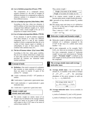3
(ii) Law of definite proportion [Proust, 1799]
The composition of a compound always
remains constant (i.e. the ratio of weights of
different elements in a compound) no matter by
whatever method, it is prepared or obtained
from different sources.
(iii) Law of multiple proportion [John Dalton, 1804]
According to this law, when two elements A
and B combine to form more than one chemical
compound then different weights of A, which
combine with a fixed weight of B, are in a
proportion of simple whole number.
(iv) Law of reciprocal proportions [Ritche, 1792-94]
If two elements A and B combine separately
with third element C to form two different
compounds and if A and B also combine
together to form a compound then they do so in
a ratio of their masses equal or multiple or
submultiples of ratio of their masses which
combine with a definite mass of C.
(v) The law of Gaseous volume : [Gay Lussac 1808]
According to this law, when gases combine,
they do so in volume which bear a simple ratio
to each other and also to the product formed
provided all volumes are measured under
similar conditions.
5. Concept of mole
(i) Definition : One mole is amount of a substance
that contains as many particles or entities as
there are atoms in exactly 12 gram of the
carbon (12
C – isotope).
(ii) 1 mole  collection of 6.022 × 1023
particles or
entities.
(iii) 1 mole atoms  1 gram-atom  gram atomic mass
(iv) 1 mole molecules  1 gram-molecule  gram
molecular mass
(v) 1 mole ions  1 gram-ion  gram ionic mass
6. Atomic weight and
atomic mass unit (amu)
(i) The atomic weight (or atomic mass) of an
element may be defined as the average relative
weight (or mass) of an atom of the element
with respect to the (1/12)th
mass of an atom of
carbon (mass number 12)
Thus, atomic weight =
12
)12.nomass(CofatomanofWeight
elementtheofatomanofWeight

(ii) If we express atomic weight in grams, it
becomes gram atomic weight (symbol gm-atom).
(iii) 1 gm-atom of any element contain NA number
of atoms.
(iv) The atomic mass unit (amu or u) is defined as
the (1/12)th
of the mass of single carbon atom
of mass number 12.
Thus, 1 amu or u = 1.667 × 10–24 gm
= 1.667 × 10–27 kg.
7. Molecular weight and formula weight
(i) Molecular weight is defined as the weight of a
molecule of a substance compared to the
(1/12)th
of the mass of a carbon atom (mass
number = 12).
(ii) In ionic compounds, as for example, NaCl,
CaCl2, etc. there are no existence of molecules.
For ionic compounds, instead of "molecular
weight" we use a new term known as "formula
weight". "Formula weight" is defined as the
total weights of atoms present in the formula of
the compound.
8. The average atomic mass and average
molecular mass
(i) Average atomic mass : Let us consider, an
element X, is available in the earth as isotopes
of 21 a
n
a
n X,X ,……, na
n X , the percentage
abundance of the given isotopes in earth are
x1 , x2, ........, xn respectively.

100
xa......xaxa
X
ofmassatomicaveragethe
nn2211 

(ii) Average molecular mass : Let us consider, in
a container,
n1 moles of substance X1 (mol. wt M1) present
n2 moles of substance X2 (mol. wt M2) present
........................................................................
 