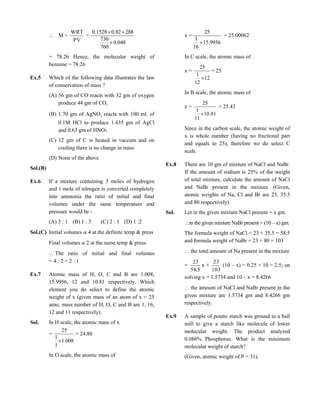  M =
PV
WRT
=
048.0
760
730
28882.01528.0


= 78.26 Hence, the molecular weight of
benzene = 78.26
Ex.5 Which of the following data illustrates the law
of conservation of mass ?
(A) 56 gm of CO reacts with 32 gm of oxygen
produce 44 gm of CO2
(B) 1.70 gm of AgNO3
reacts with 100 ml. of
0.1M HCl to produce 1.435 gm of AgCl
and 0.63 gm of HNO3
(C) 12 gm of C is heated in vaccum and on
cooling there is no change in mass
(D) None of the above
Sol.(B)
Ex.6 If a mixture containing 3 moles of hydrogen
and 1 mole of nitrogen is converted completely
into ammonia the ratio of initial and final
volumes under the same temperature and
pressure would be -
(A) 3 : 1 (B) 1 : 3 (C) 2 : 1 (D) 1 :2
Sol.(C) Initial volumes  4 at the definite temp & press
Final volumes  2 at the same temp & press.
The ratio of initial and final volumes
= 4 : 2 = 2 : 1
Ex.7 Atomic mass of H, O, C and B are 1.008,
15.9956, 12 and 10.81 respectively. Which
element you do select to define the atomic
weight of x (given mass of an atom of x = 25
amu; mass number of H, O, C and B are 1, 16,
12 and 11 respectively).
Sol. In H scale, the atomic mass of x
=
008.1
1
1
25

= 24.80
In O scale, the atomic mass of
x =
9956.15
16
1
25

= 25.00062
In C scale, the atomic mass of
x =
12
12
1
25

= 25
In B scale, the atomic mass of
x =
81.10
11
1
25

= 25.43
Since in the carbon scale, the atomic weight of
x is whole number (having no fractional part
and equals to 25), therefore we do select C
scale.
Ex.8 There are 10 gm of mixture of NaCl and NaBr.
If the amount of sodium is 25% of the weight
of total mixture, calculate the amount of NaCl
and NaBr present in the mixture. (Given,
atomic weights of Na, Cl and Br are 23, 35.5
and 80 respectively).
Sol. Let in the given mixture NaCl present = x gm.
in the given mixture NaBr present = (10 – x) gm.
The formula weight of NaCl = 23 + 35.5 = 58.5
and formula weight of NaBr = 23 + 80 = 103
the total amount of Na present in the mixture
=
5.58
23
x +
103
23
(10 – x) = 0.25 × 10 = 2.5; on
solving x = 1.5734 and 10 – x = 8.4266
the amount of NaCl and NaBr present in the
given mixture are 1.5734 gm and 8.4266 gm
respectively.
Ex.9 A sample of potato starch was ground in a ball
mill to give a starch like molecule of lower
molecular weight. The product analyzed
0.086% Phosphorus. What is the minimum
molecular weight of starch?
(Given, atomic weight of P = 31).
 