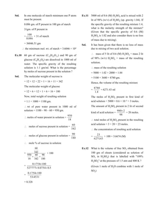 Sol. In one molecule of starch minimum one P atom
must be present.
0.086 gm. of P present in 100 gm of starch
31gm. of P present in
=
086.0
100
× 31 of starch
= 36046.51 gm
the minimum mol. wt. of starch = 3.6046 × 104
Ex.10 60 gm of sucrose (C12H22O11) and 90 gm of
glucose (C6H12O6) are dissolved in 1000 ml of
water. The specific gravity of the resulting
solution is 1.1 gm/ml. What is the percentage
by moles of sucrose present in the solution ?
Sol. The molecular weight of sucrose is
= 12 × 12 + 22 × 1 + 16 × 11 = 342
The molecular weight of glucose
= 12 × 6 + 12 × 1 + 6 × 16 = 180
Now, total weight of resulting solution
= 1.1 × 1000 = 1100 gm.
wt of pure water present in 1000 ml of
solution = 1100 – 90 – 60 = 950 gm.
moles of water present in solution =
18
950
 moles of sucrose present in solution =
342
60
 moles of glucose present in solution =
180
90
 mole % of sucrose in solution
=
180
90
342
60
18
950
342
60

× 100
=
5.00754.0527777
1001754.0


=
4531.53
1001754.0 
= 0.328
Ex.11 5000 ml of 0.6 (M) H2SO4 acid is mixed with 2
lit of 98% (w/v) of H2SO4 (sp. gravity 1.84). If
the specific gravity of the resulting mixture 1.4,
what is the molarity strength of the mixture?
(Given that the specific gravity of 0.6 (M)
H2SO4 is 1.02 and also consider there is no loss
of mass due to mixing).
Sol. It has been given that there is no loss of mass
due to mixing of two acid solution.
 mass of 5 lit of 0.6 (M) H2SO4 + mass 2 lit
of 98% (w/v) H2SO4 = mass of the resulting
solution.
mass of the resulting solution
= 5000 × 1.02 + 2000 × 1.84
= 5100 + 3680 = 8780 gm.
Hence, the volume of the resulting mixture
=
4.1
8780
= 6271.43 ml
The moles of H2SO4 present in first kind of
acid solution = 5000 × 0.6 × 10–3 = 3 moles.
The amount of H2SO4 present in 2 lit of second
kind of acid solution =
98
2980
= 20 moles.
total moles of H2SO4 present in the resulting
acid solution = 3 + 20 = 23 moles.
the concentration of resulting acid solution
=
43.6271
23
× 100 = 3.6674 (M)
Ex.12 What is the volume of free SO3 obtained from
100 gm of oleum (considered as solution of
SO3 in H2SO4) that is labelled with "109%
H2SO4" at the pressure of 1.5 atm and 400 K ?
(Given 1 mole of H2O combine with 1 mole of
SO3)
 